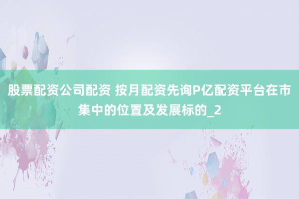 股票配资公司配资 按月配资先询P亿配资平台在市集中的位置及发展标的_2