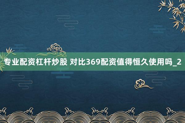 专业配资杠杆炒股 对比369配资值得恒久使用吗_2