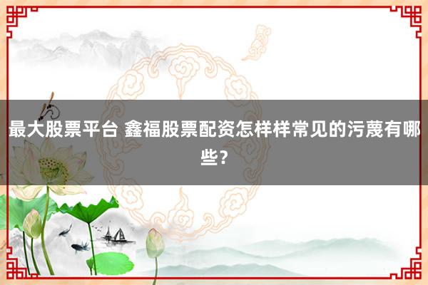 最大股票平台 鑫福股票配资怎样样常见的污蔑有哪些？